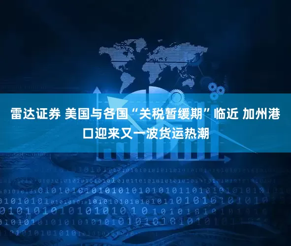 雷达证券 美国与各国“关税暂缓期”临近 加州港口迎来又一波货运热潮