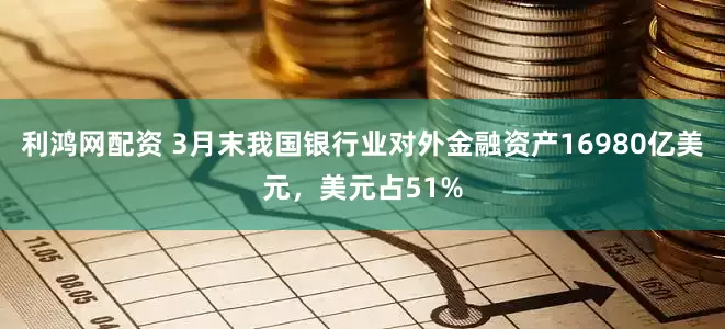 利鸿网配资 3月末我国银行业对外金融资产16980亿美元，美元占51%