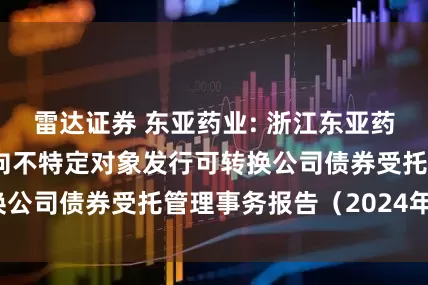 雷达证券 东亚药业: 浙江东亚药业股份有限公司向不特定对象发行可转换公司债券受托管理事务报告（2024年度）
