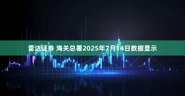 雷达证券 海关总署2025年7月14日数据显示