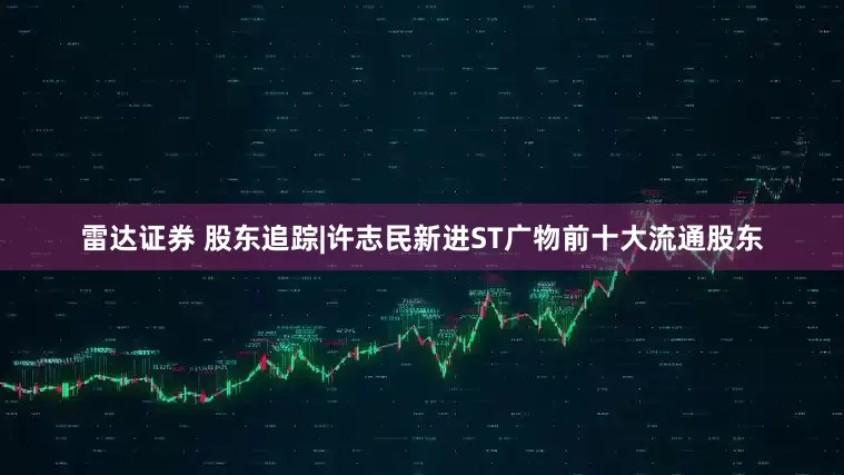 雷达证券 股东追踪|许志民新进ST广物前十大流通股东