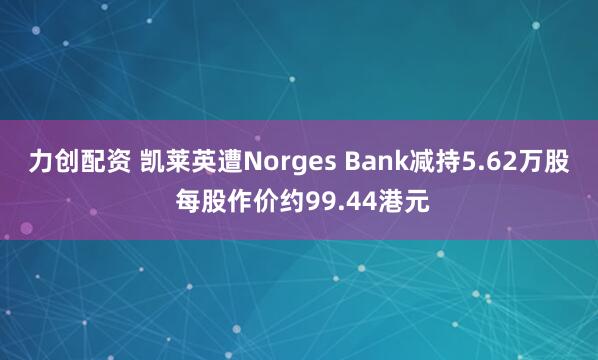 力创配资 凯莱英遭Norges Bank减持5.62万股 每股作价约99.44港元